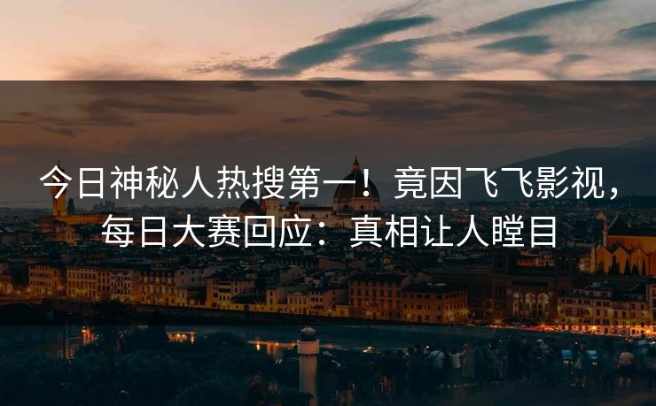 今日神秘人热搜第一！竟因飞飞影视，每日大赛回应：真相让人瞠目