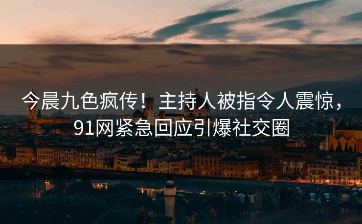 今晨九色疯传！主持人被指令人震惊，91网紧急回应引爆社交圈