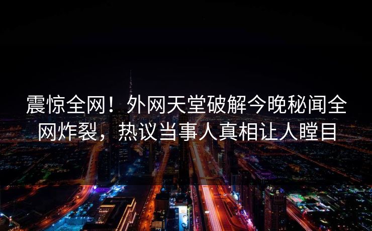 震惊全网！外网天堂破解今晚秘闻全网炸裂，热议当事人真相让人瞠目
