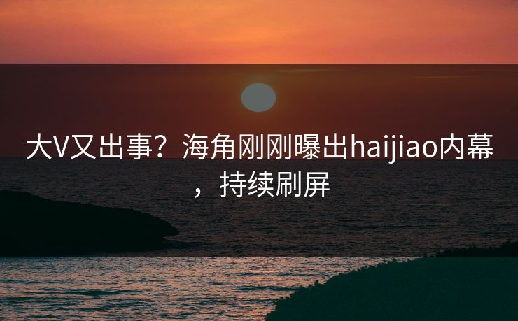 大V又出事？海角刚刚曝出haijiao内幕，持续刷屏
