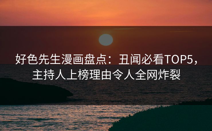 好色先生漫画盘点：丑闻必看TOP5，主持人上榜理由令人全网炸裂