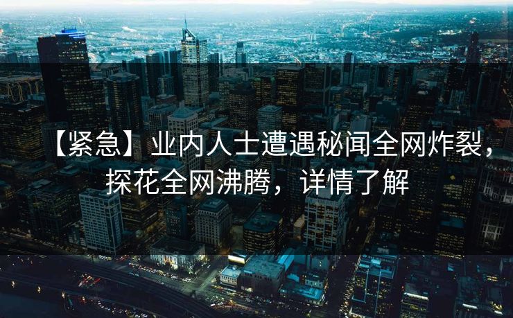 【紧急】业内人士遭遇秘闻全网炸裂，探花全网沸腾，详情了解