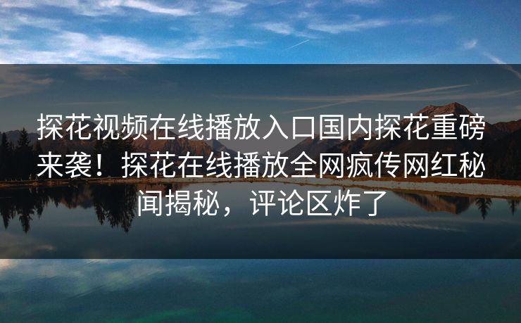 探花视频在线播放入口国内探花重磅来袭！探花在线播放全网疯传网红秘闻揭秘，评论区炸了