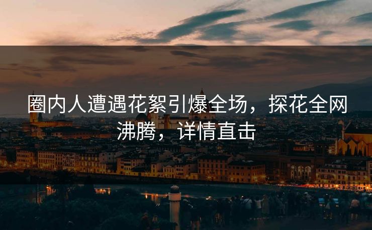 圈内人遭遇花絮引爆全场，探花全网沸腾，详情直击