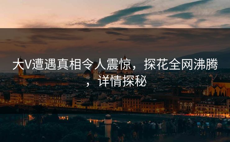 大V遭遇真相令人震惊，探花全网沸腾，详情探秘
