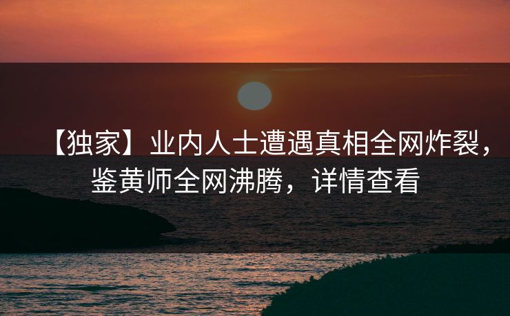 【独家】业内人士遭遇真相全网炸裂，鉴黄师全网沸腾，详情查看