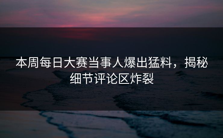 本周每日大赛当事人爆出猛料，揭秘细节评论区炸裂