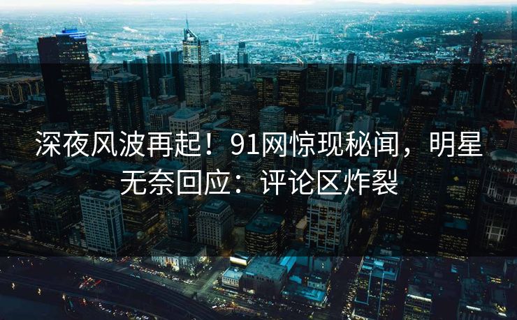 深夜风波再起！91网惊现秘闻，明星无奈回应：评论区炸裂