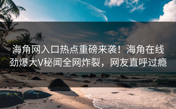 海角网入口热点重磅来袭！海角在线劲爆大V秘闻全网炸裂，网友直呼过瘾