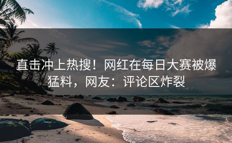 直击冲上热搜！网红在每日大赛被爆猛料，网友：评论区炸裂