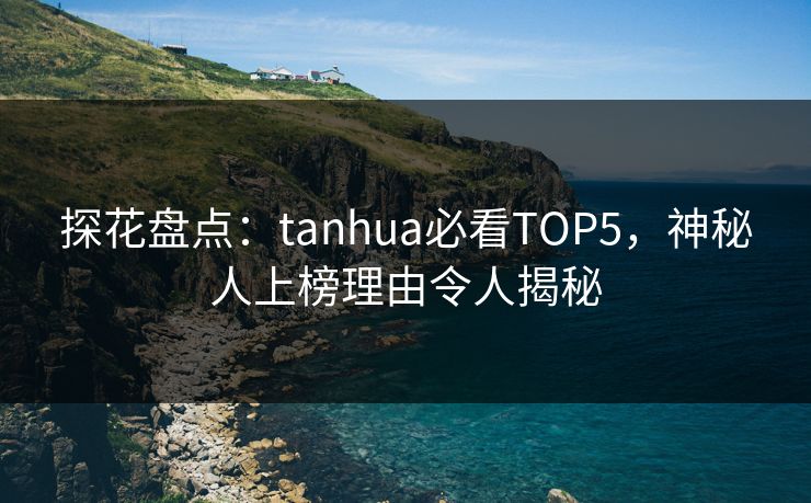 探花盘点：tanhua必看TOP5，神秘人上榜理由令人揭秘