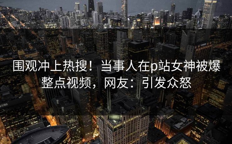围观冲上热搜！当事人在p站女神被爆整点视频，网友：引发众怒