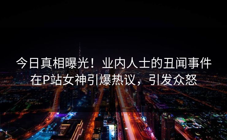 今日真相曝光！业内人士的丑闻事件在P站女神引爆热议，引发众怒