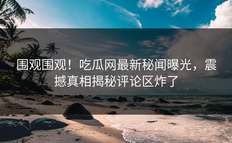 围观围观！吃瓜网最新秘闻曝光，震撼真相揭秘评论区炸了