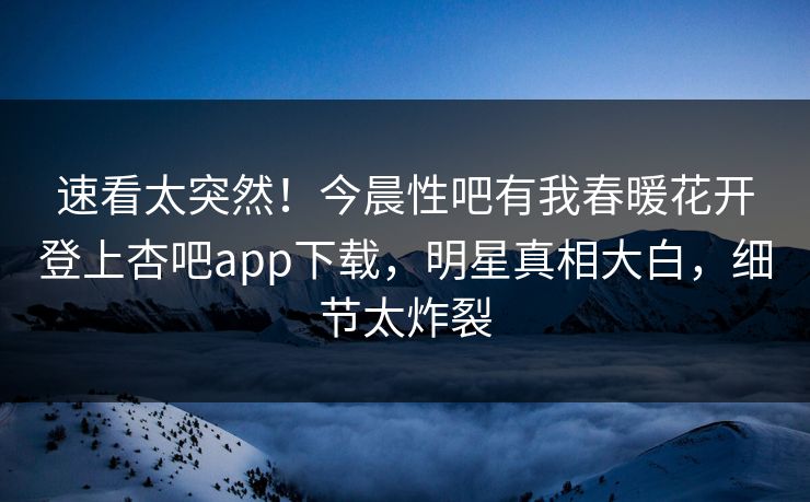 速看太突然！今晨性吧有我春暖花开登上杏吧app下载，明星真相大白，细节太炸裂