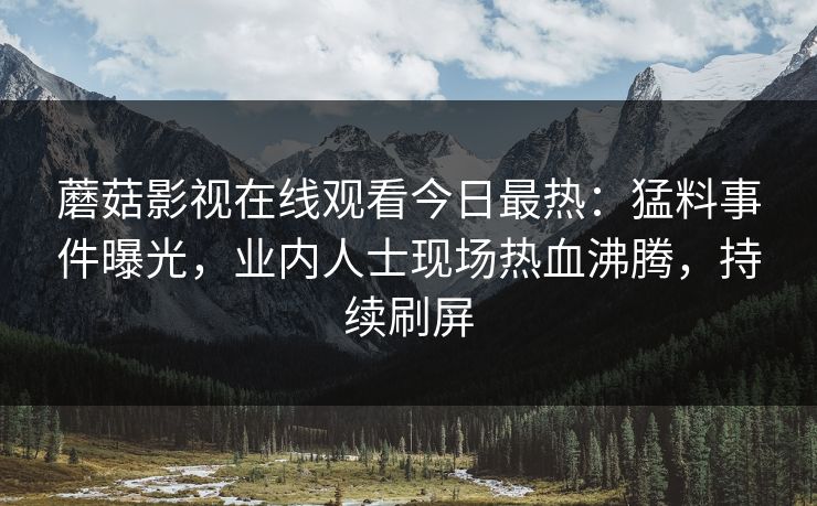 蘑菇影视在线观看今日最热:猛料事件曝光,业内人士现场热血沸腾,持续刷屏 蘑菇影视在线观看今日最热:猛料事件曝光,业内人士现场热血沸腾,持续刷屏