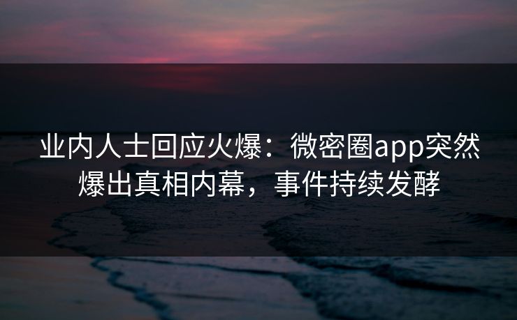 业内人士回应火爆：微密圈app突然爆出真相内幕，事件持续发酵