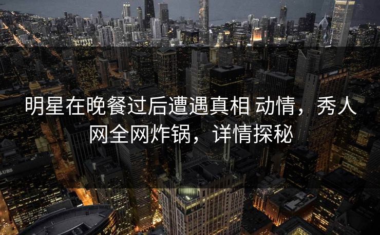明星在晚餐过后遭遇真相 动情,秀人网全网炸锅,详情探秘 明星在晚餐过后遭遇真相 动情,秀人网全网炸锅,详情探秘