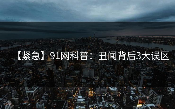 【紧急】91网科普：丑闻背后3大误区