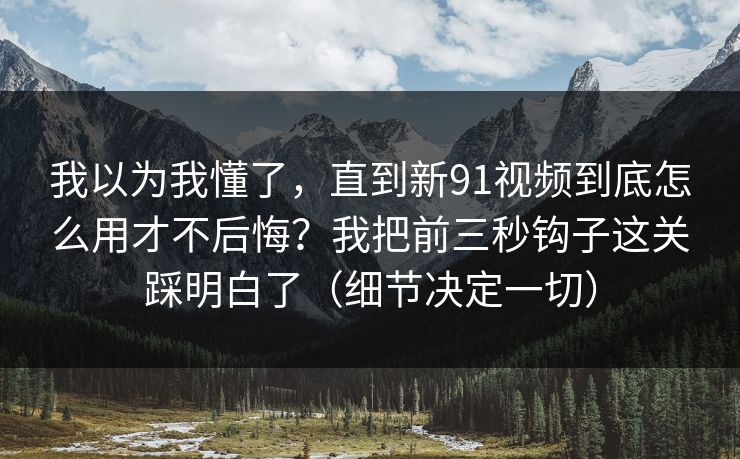 我以为我懂了，直到新91视频到底怎么用才不后悔？我把前三秒钩子这关踩明白了（细节决定一切）