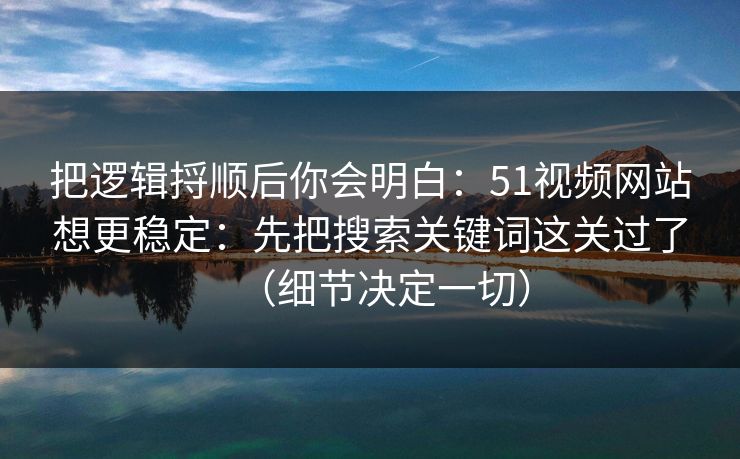 把逻辑捋顺后你会明白：51视频网站想更稳定：先把搜索关键词这关过了（细节决定一切）