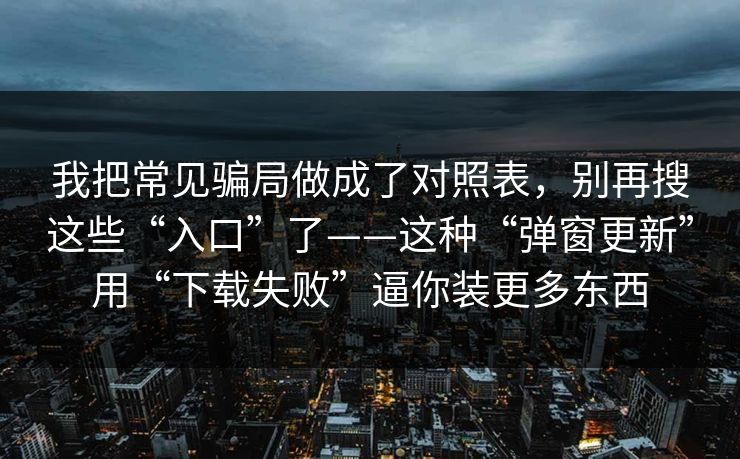 我把常见骗局做成了对照表，别再搜这些“入口”了——这种“弹窗更新”用“下载失败”逼你装更多东西