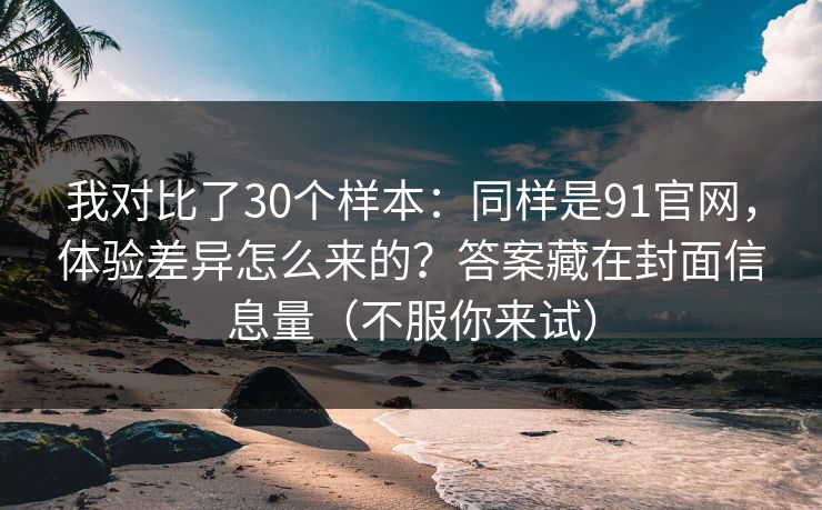 我对比了30个样本：同样是91官网，体验差异怎么来的？答案藏在封面信息量（不服你来试）