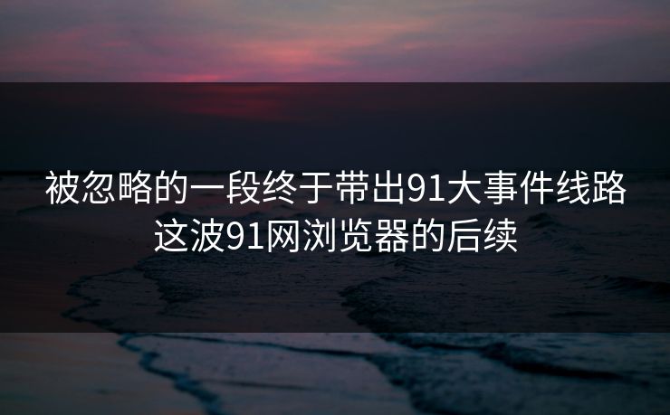 被忽略的一段终于带出91大事件线路这波91网浏览器的后续