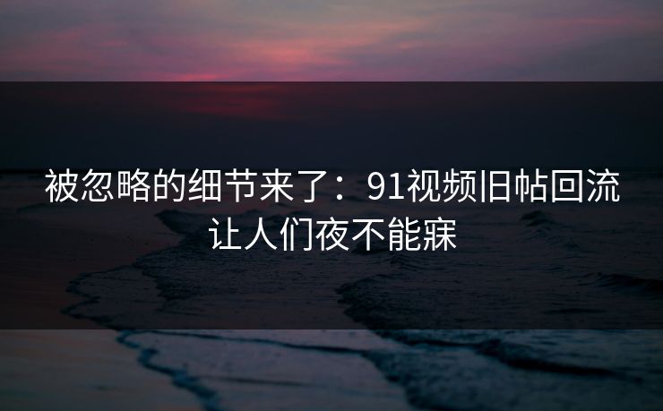 被忽略的细节来了:91视频旧帖回流让人们夜不能寐 被忽略的细节来了:91视频旧帖回流让人们夜不能寐
