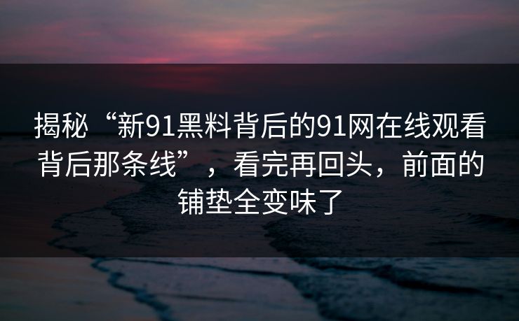 揭秘“新91黑料背后的91网在线观看背后那条线”，看完再回头，前面的铺垫全变味了